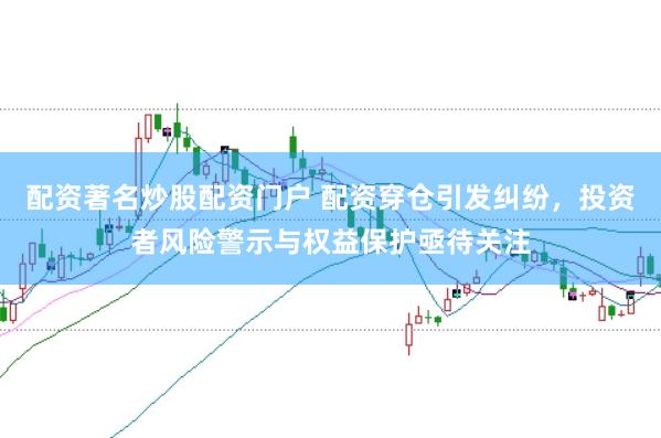 配资著名炒股配资门户 配资穿仓引发纠纷，投资者风险警示与权益保护亟待关注