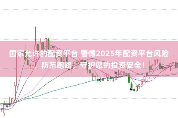 国家允许的配资平台 警惕2025年配资平台风险，防范跑路，守护您的投资安全！