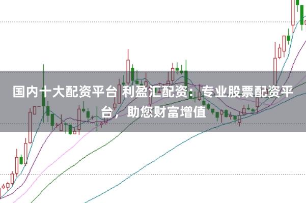 国内十大配资平台 利盈汇配资：专业股票配资平台，助您财富增值