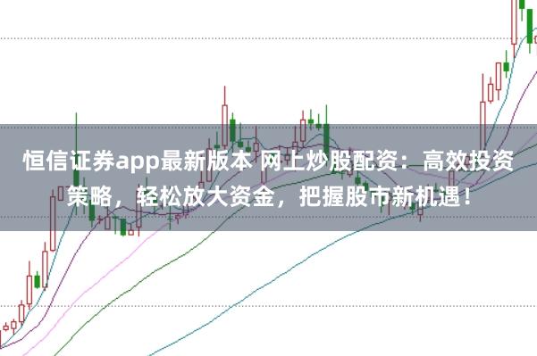 恒信证券app最新版本 网上炒股配资：高效投资策略，轻松放大资金，把握股市新机遇！