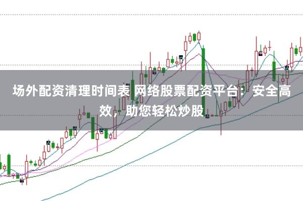 场外配资清理时间表 网络股票配资平台：安全高效，助您轻松炒股