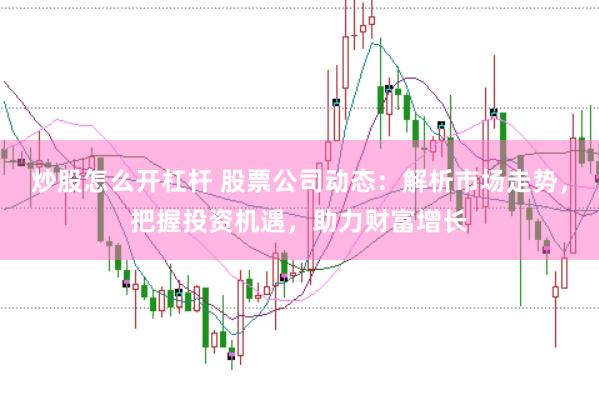 炒股怎么开杠杆 股票公司动态：解析市场走势，把握投资机遇，助力财富增长