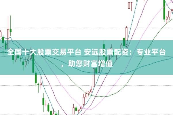 全国十大股票交易平台 安远股票配资：专业平台，助您财富增值