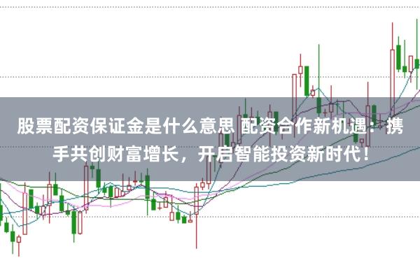 股票配资保证金是什么意思 配资合作新机遇：携手共创财富增长，开启智能投资新时代！