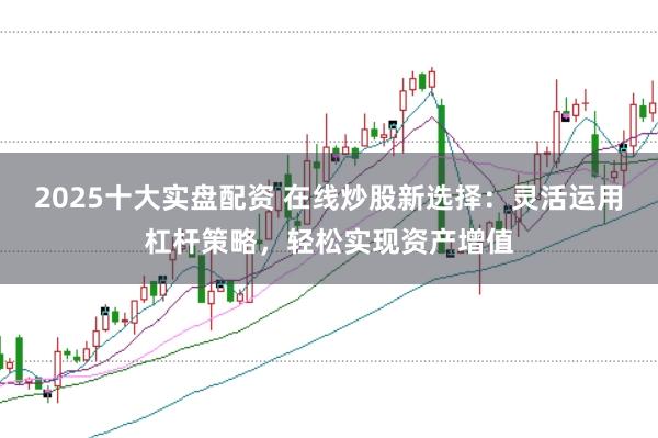 2025十大实盘配资 在线炒股新选择：灵活运用杠杆策略，轻松实现资产增值