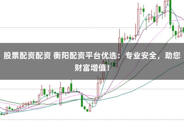 股票配资配资 衡阳配资平台优选：专业安全，助您财富增值！