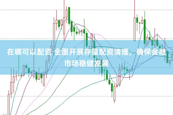 在哪可以配资 全面开展存量配资清理，确保金融市场稳健发展