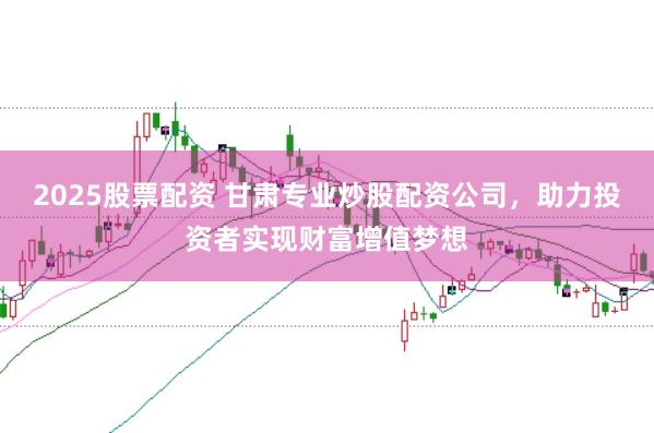 2025股票配资 甘肃专业炒股配资公司，助力投资者实现财富增值梦想