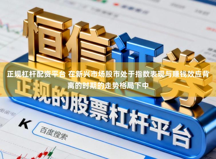正规杠杆配资平台 在新兴市场股市处于指数表现与赚钱效应背离的时期的走势格局下中