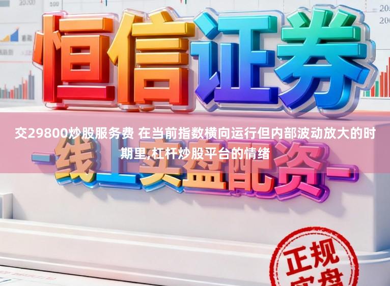 交29800炒股服务费 在当前指数横向运行但内部波动放大的时期里,杠杆炒股平台的情绪