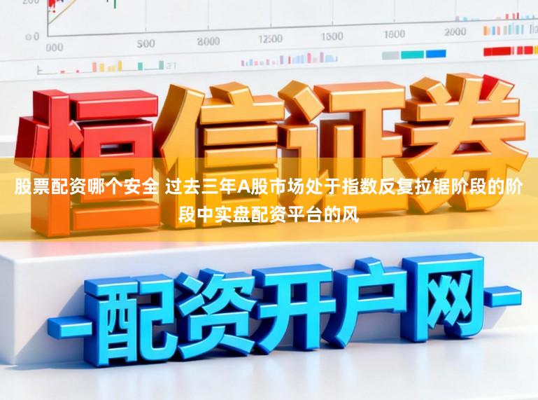 股票配资哪个安全 过去三年A股市场处于指数反复拉锯阶段的阶段中实盘配资平台的风